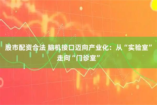 股市配资合法 脑机接口迈向产业化：从“实验室”走向“门诊室”