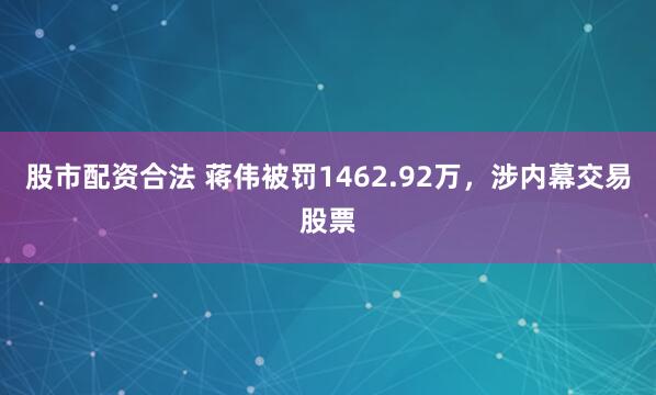股市配资合法 蒋伟被罚1462.92万，涉内幕交易股票