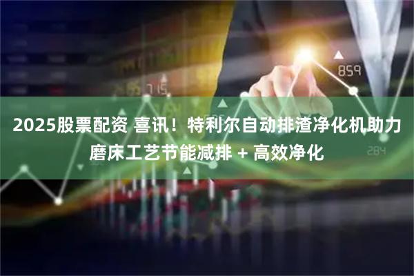 2025股票配资 喜讯！特利尔自动排渣净化机助力磨床工艺节能减排 + 高效净化