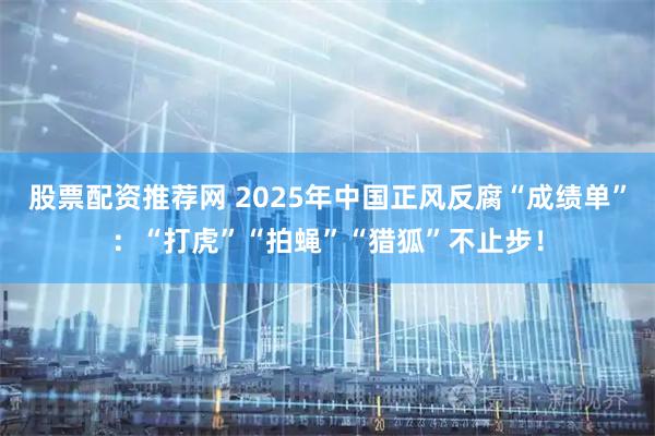 股票配资推荐网 2025年中国正风反腐“成绩单”：“打虎”“拍蝇”“猎狐”不止步！