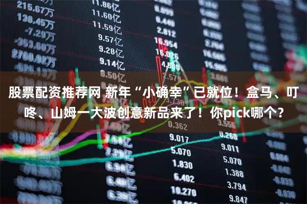 股票配资推荐网 新年“小确幸”已就位！盒马、叮咚、山姆一大波创意新品来了！你pick哪个？