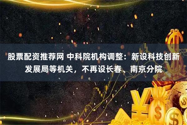 股票配资推荐网 中科院机构调整：新设科技创新发展局等机关，不再设长春、南京分院