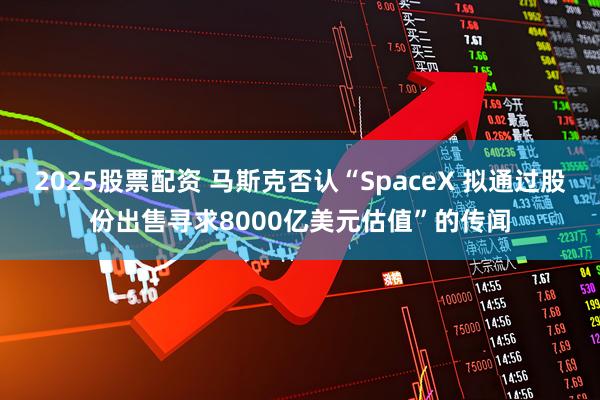 2025股票配资 马斯克否认“SpaceX 拟通过股份出售寻求8000亿美元估值”的传闻
