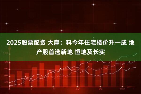 2025股票配资 大摩：料今年住宅楼价升一成 地产股首选新地 恒地及长实