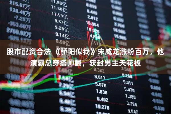 股市配资合法 《骄阳似我》宋威龙涨粉百万，他演霸总穿搭帅翻，获封男主天花板