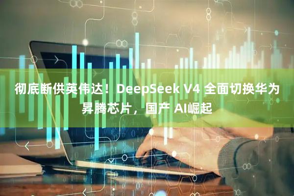 彻底断供英伟达！DeepSeek V4 全面切换华为昇腾芯片，国产 AI崛起