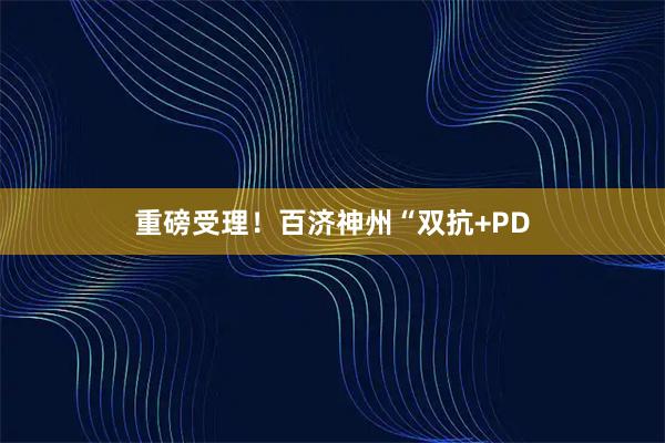 重磅受理！百济神州“双抗+PD