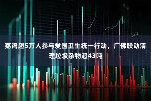 荔湾超5万人参与爱国卫生统一行动，广佛联动清理垃圾杂物超43吨