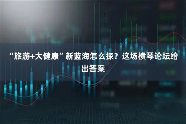 “旅游+大健康”新蓝海怎么探？这场横琴论坛给出答案