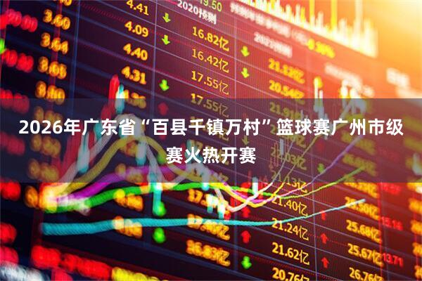 2026年广东省“百县千镇万村”篮球赛广州市级赛火热开赛