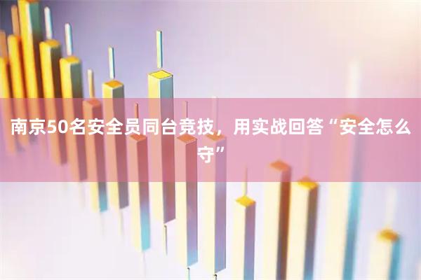 南京50名安全员同台竞技，用实战回答“安全怎么守”