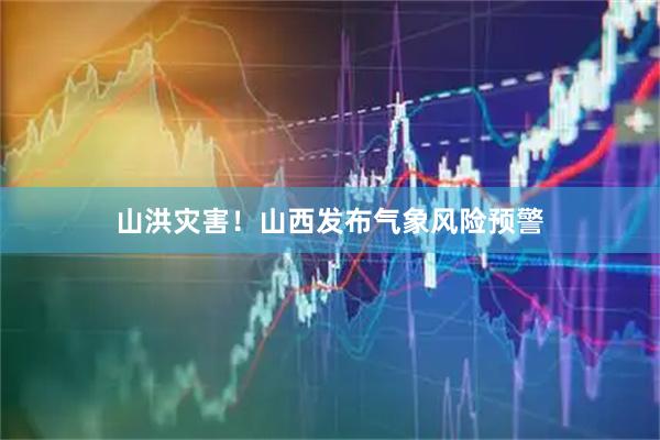 山洪灾害！山西发布气象风险预警