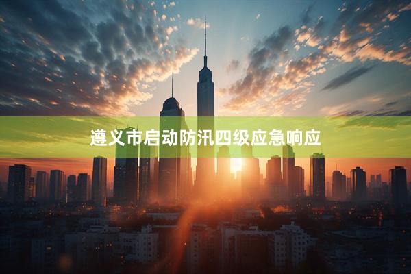 遵义市启动防汛四级应急响应