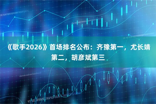 《歌手2026》首场排名公布：齐豫第一，尤长靖第二，胡彦斌第三